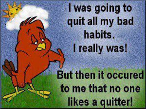Never quit unless to quit smoking! do not quit! But do quit smoking!