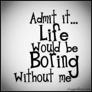 Life would be boring without me!